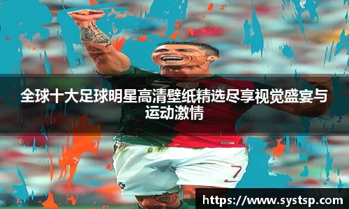 全球十大足球明星高清壁纸精选尽享视觉盛宴与运动激情